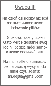 Uwaga !!!

Na dzień dzisiejszy nie jest możliwe samodzielne dodawanie plików.

Docelowo każdy uczeń Gato Verde dostanie swój login i będzie mógł samodzielnie dodawać pliki.

Na razie pliki do umieszczenia proszę wysyłać do mnie czyt. Josh’a: jan.odjas@gmail.com